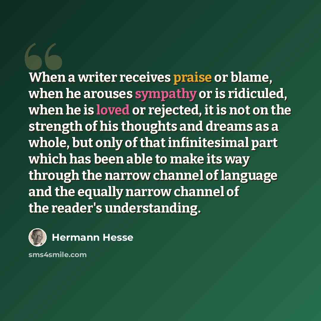 “When a writer receives praise or blame, when he arouses sympathy or is ridiculed, when he is loved or rejected, it is not on the strength of his thoughts and dreams as a whole, but only of that infinitesimal part which has been able to make its way through the narrow channel of language and the…” quote by Hermann Hesse