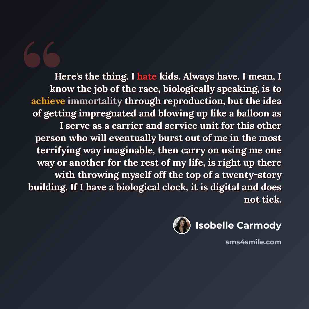 “Here's the thing. I hate kids. Always have. I mean, I know the job of the race, biologically speaking, is to achieve immortality through reproduction, but the idea of getting impregnated and blowing up like a balloon as I serve as a carrier and service unit for this other person who will…” quote by Isobelle Carmody