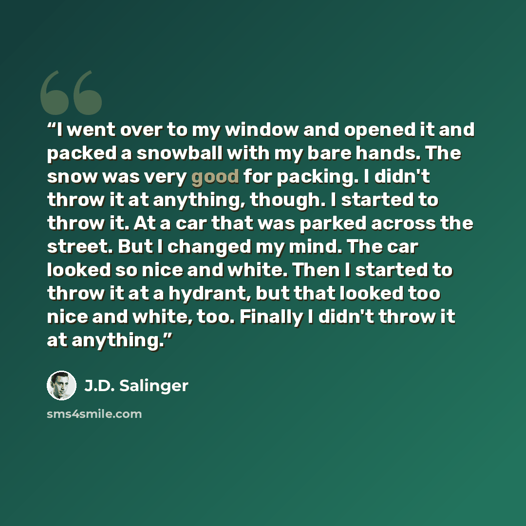 “I went over to my window and opened it and packed a snowball with my bare hands. The snow was very good for packing. I didn't throw it at anything, though. I started to throw it. At a car that was parked across the street. But I changed my mind. The car looked so nice and white. Then I started to…” quote by J.D. Salinger