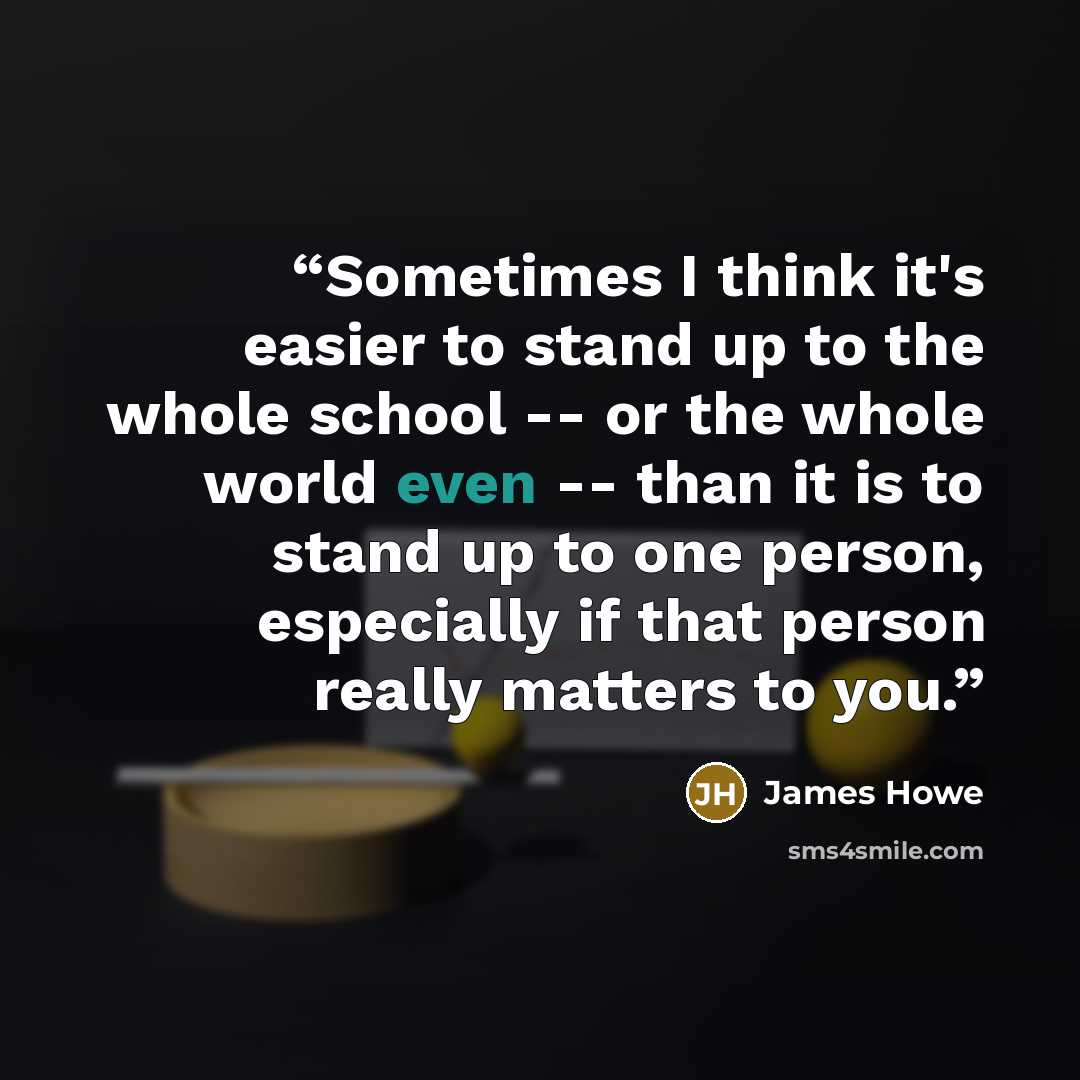 “Sometimes I think it's easier to stand up to the whole school -- or the whole world even -- than it is to stand up to one person, especially if that person really matters to you.” quote by James Howe