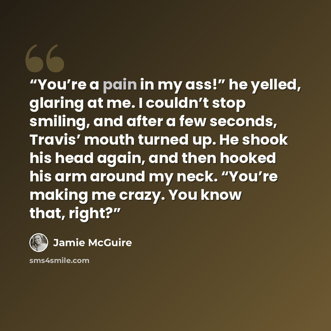 “You’re a pain in my ass!” he yelled, glaring at me. I couldn’t stop smiling, and after a few seconds, Travis’ mouth turned up. He shook his head again, and then hooked his arm around my neck. “You’re making me crazy. You know that, right?” quote by Jamie McGuire