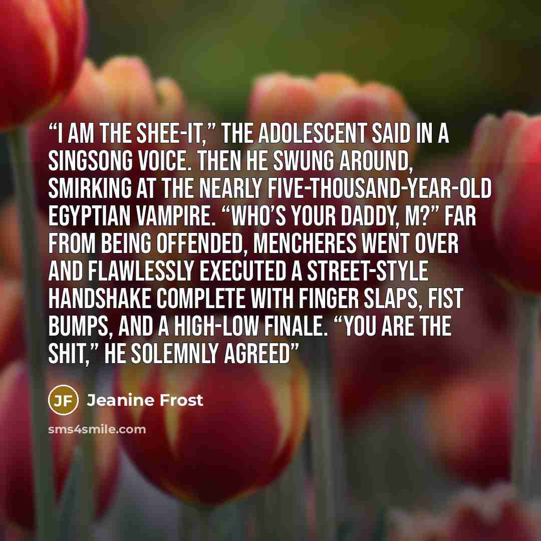 “I am the shee-it,” the adolescent said in a singsong voice. Then he swung around, smirking at the nearly five-thousand-year-old Egyptian vampire. “Who’s your daddy, M?” Far from being offended, Mencheres went over and flawlessly executed a street-style handshake complete with finger slaps, fist…” quote by Jeanine Frost