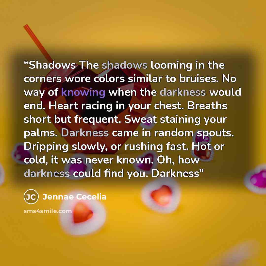 “Shadows The shadows looming in the corners wore colors similar to bruises. No way of knowing when the darkness would end. Heart racing in your chest. Breaths short but frequent. Sweat staining your palms. Darkness came in random spouts. Dripping slowly, or rushing fast. Hot or cold, it was never…” quote by Jennae Cecelia