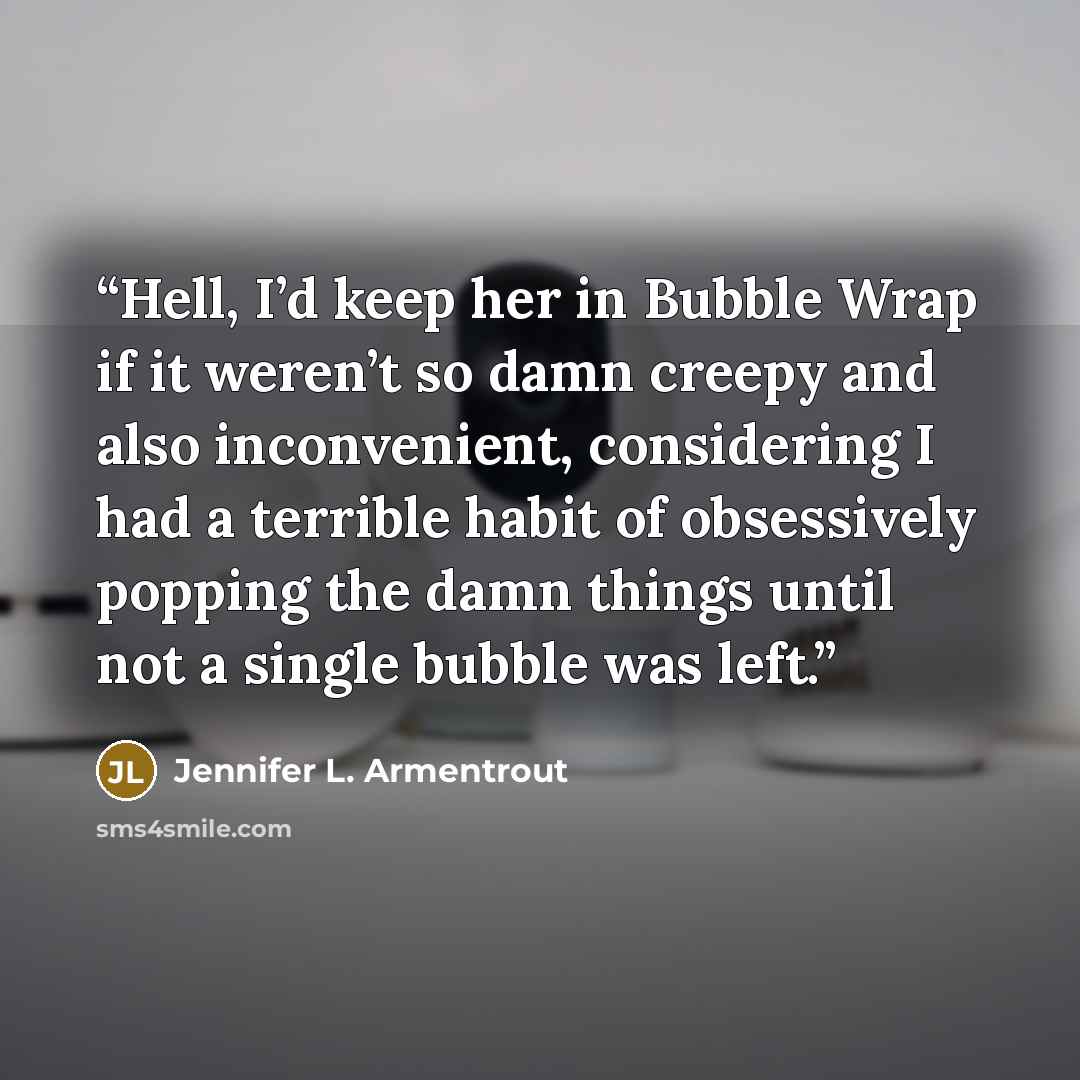 “Hell, I’d keep her in Bubble Wrap if it weren’t so damn creepy and also inconvenient, considering I had a terrible habit of obsessively popping the damn things until not a single bubble was left.” quote by Jennifer L. Armentrout
