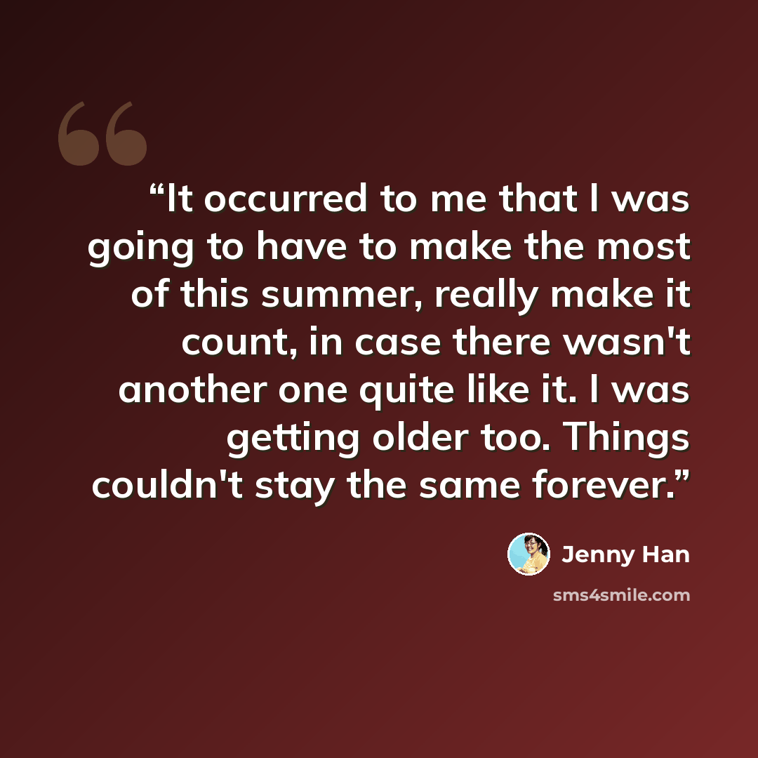 “It occurred to me that I was going to have to make the most of this summer, really make it count, in case there wasn't another one quite like it. I was getting older too. Things couldn't stay the same forever.” quote by Jenny Han