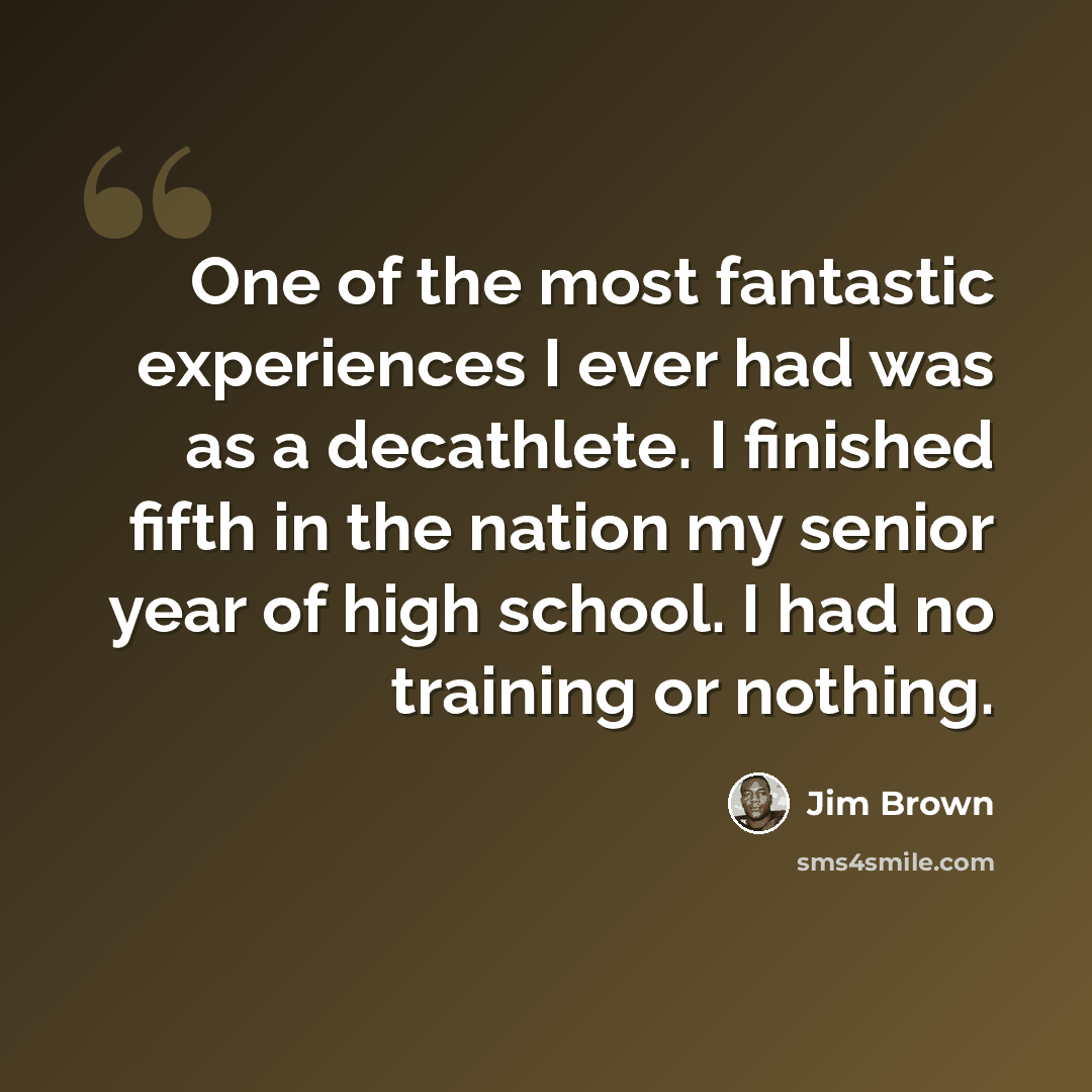 “One of the most fantastic experiences I ever had was as a decathlete. I finished fifth in the nation my senior year of high school. I had no training or nothing.” quote by Jim Brown