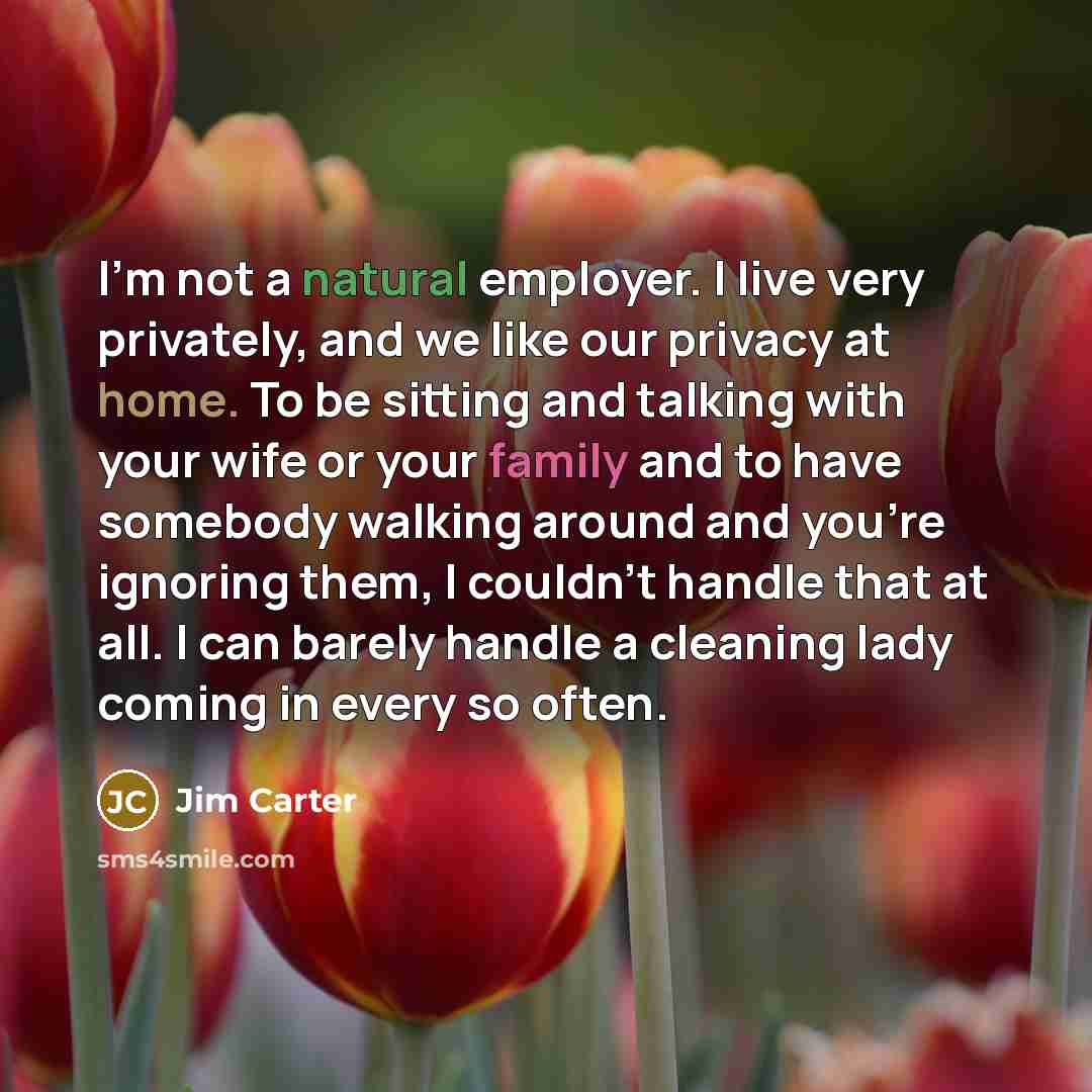 “I'm not a natural employer. I live very privately, and we like our privacy at home. To be sitting and talking with your wife or your family and to have somebody walking around and you're ignoring them, I couldn't handle that at all. I can barely handle a cleaning lady coming in every so often.” quote by Jim Carter
