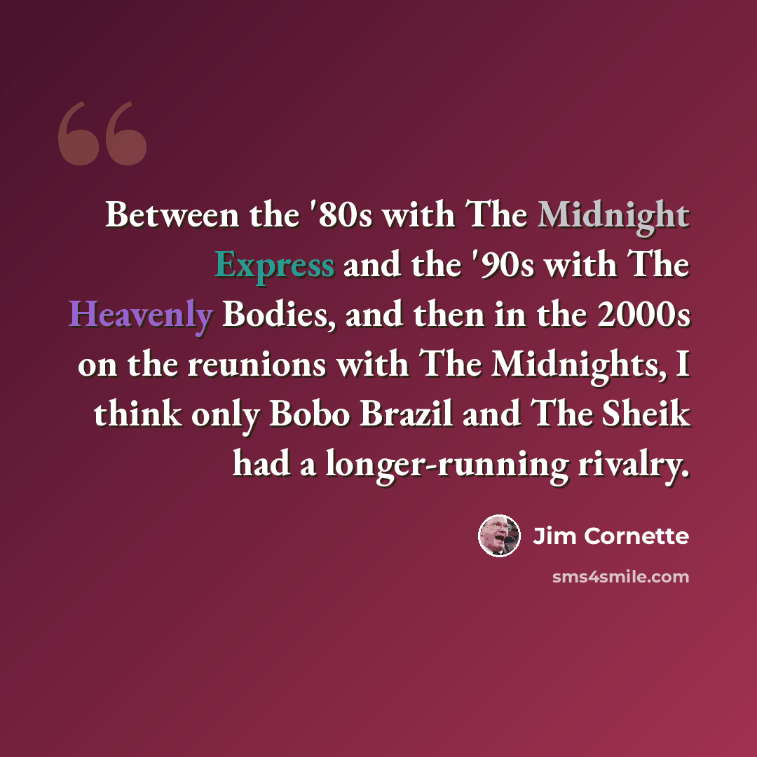 “Between the '80s with The Midnight Express and the '90s with The Heavenly Bodies, and then in the 2000s on the reunions with The Midnights, I think only Bobo Brazil and The Sheik had a longer-running rivalry.” quote by Jim Cornette