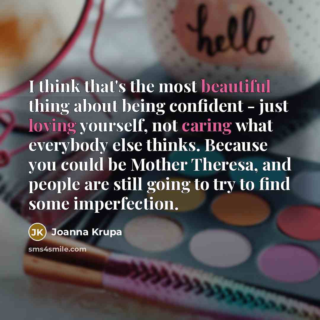 “I think that's the most beautiful thing about being confident - just loving yourself, not caring what everybody else thinks. Because you could be Mother Theresa, and people are still going to try to find some imperfection.” quote by Joanna Krupa