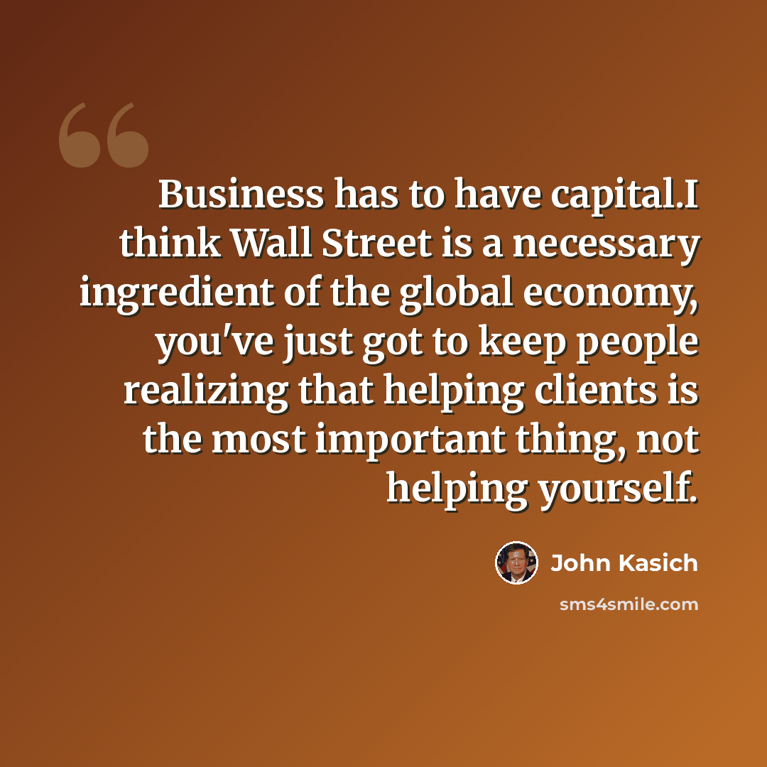 “Business has to have capital.I think Wall Street is a necessary ingredient of the global economy, you've just got to keep people realizing that helping clients is the most important thing, not helping yourself.” quote by John Kasich