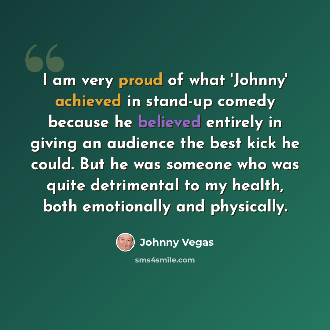 “I am very proud of what 'Johnny' achieved in stand-up comedy because he believed entirely in giving an audience the best kick he could. But he was someone who was quite detrimental to my health, both emotionally and physically.” quote by Johnny Vegas