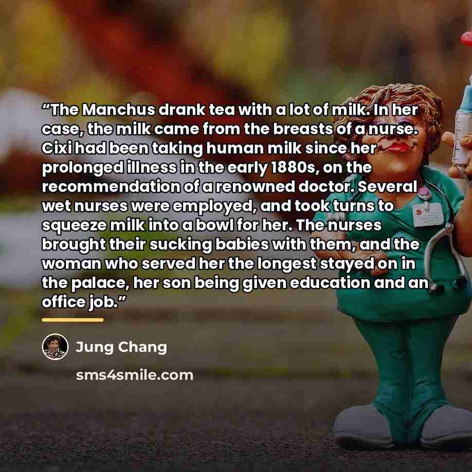 “The Manchus drank tea with a lot of milk. In her case, the milk came from the breasts of a nurse. Cixi had been taking human milk since her prolonged illness in the early 1880s, on the recommendation of a renowned doctor. Several wet nurses were employed, and took turns to squeeze milk into a bowl…” quote by Jung Chang
