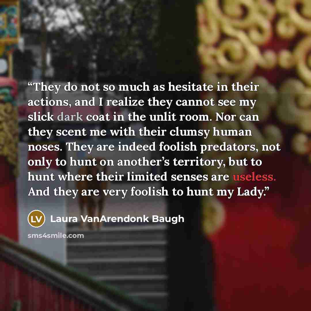 “They do not so much as hesitate in their actions, and I realize they cannot see my slick dark coat in the unlit room. Nor can they scent me with their clumsy human noses. They are indeed foolish predators, not only to hunt on another’s territory, but to hunt where their limited senses are useless…” quote by Laura VanArendonk Baugh