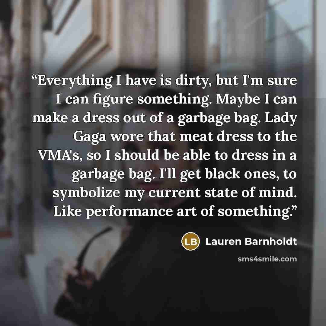 “Everything I have is dirty, but I'm sure I can figure something. Maybe I can make a dress out of a garbage bag. Lady Gaga wore that meat dress to the VMA's, so I should be able to dress in a garbage bag. I'll get black ones, to symbolize my current state of mind. Like performance art of something.” quote by Lauren Barnholdt