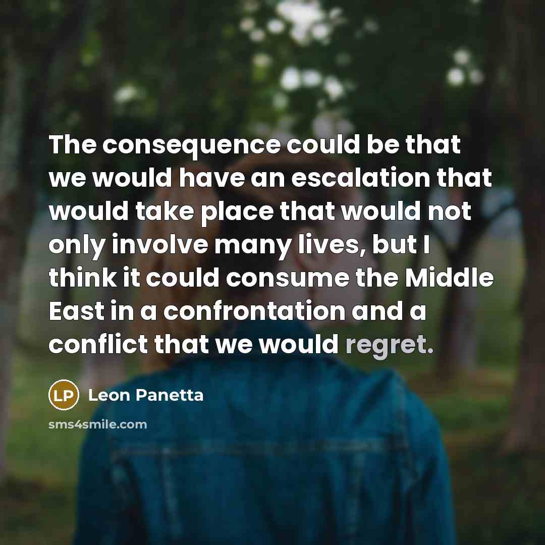 “The consequence could be that we would have an escalation that would take place that would not only involve many lives, but I think it could consume the Middle East in a confrontation and a conflict that we would regret.” quote by Leon Panetta