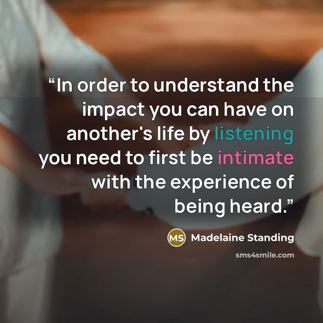 “In order to understand the impact you can have on another's life by listening you need to first be intimate with the experience of being heard.” quote by Madelaine Standing