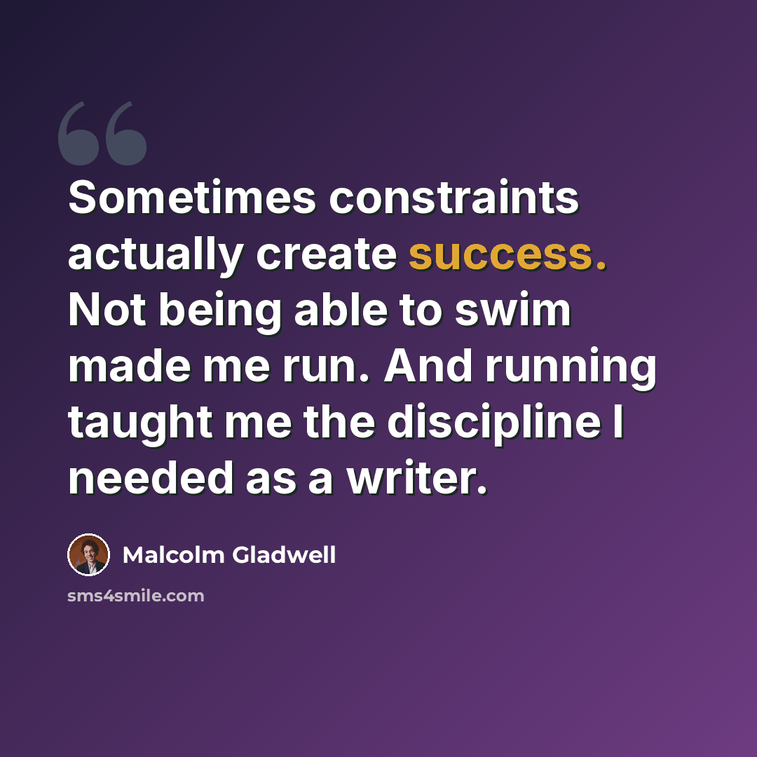 “Sometimes constraints actually create success. Not being able to swim made me run. And running taught me the discipline I needed as a writer.” quote by Malcolm Gladwell