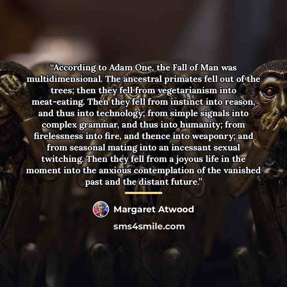 “According to Adam One, the Fall of Man was multidimensional. The ancestral primates fell out of the trees; then they fell from vegetarianism into meat-eating. Then they fell from instinct into reason, and thus into technology; from simple signals into complex grammar, and thus into humanity; from…” quote by Margaret Atwood