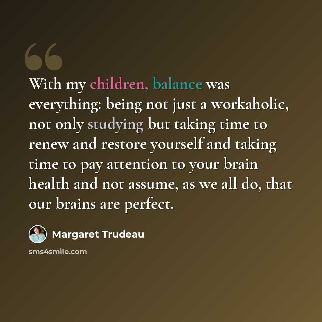 “With my children, balance was everything: being not just a workaholic, not only studying but taking time to renew and restore yourself and taking time to pay attention to your brain health and not assume, as we all do, that our brains are perfect.” quote by Margaret Trudeau