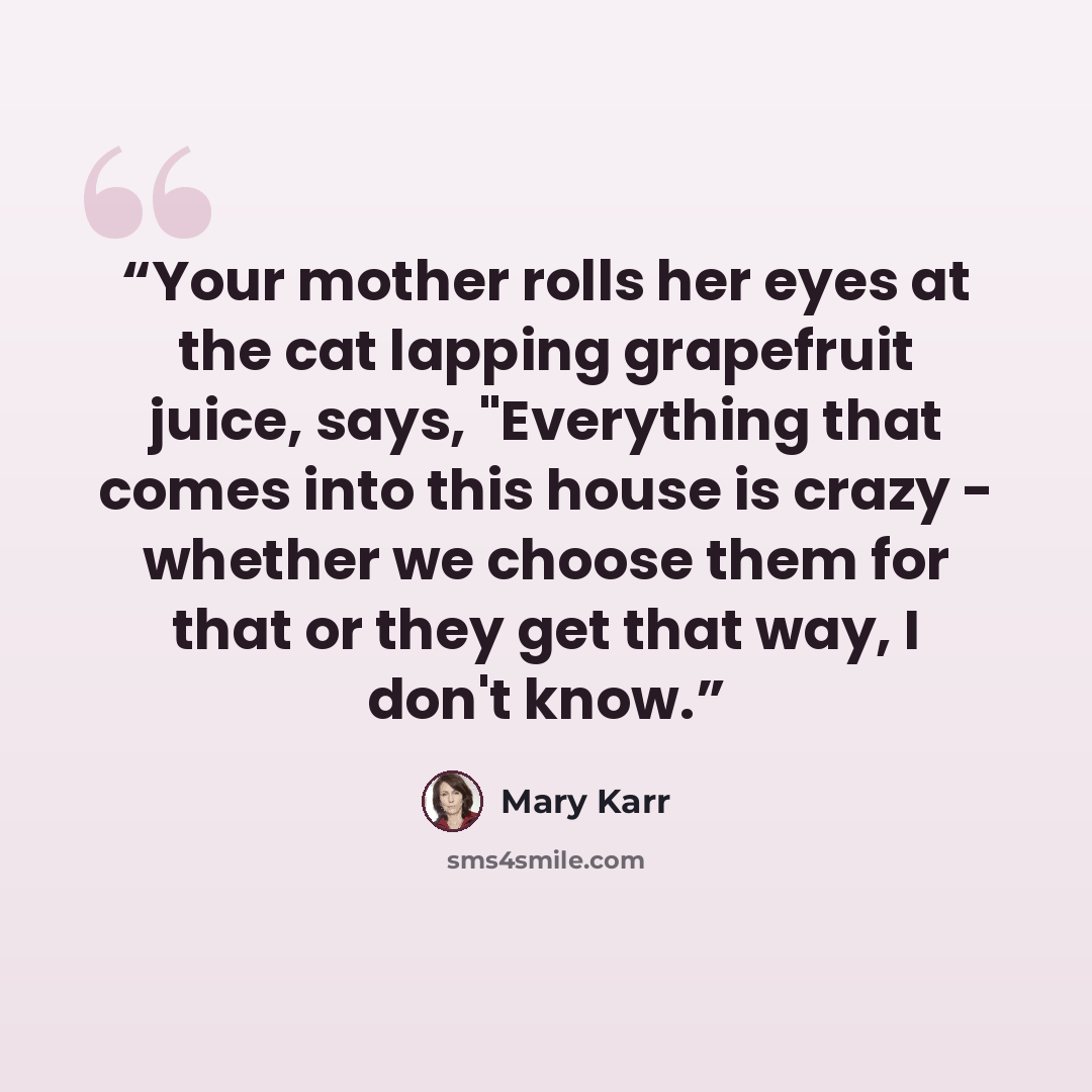 “Your mother rolls her eyes at the cat lapping grapefruit juice, says, "Everything that comes into this house is crazy - whether we choose them for that or they get that way, I don't know.” quote by Mary Karr