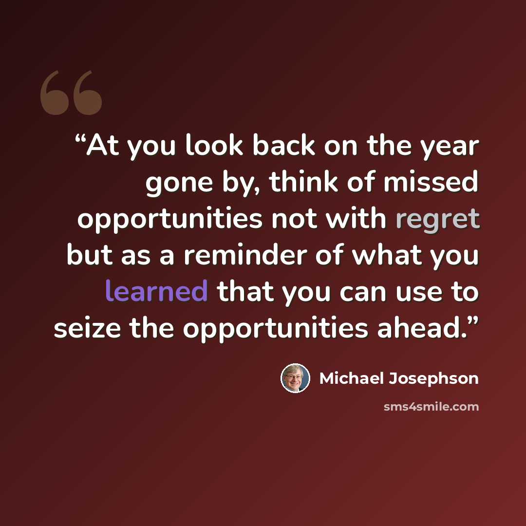“At you look back on the year gone by, think of missed opportunities not with regret but as a reminder of what you learned that you can use to seize the opportunities ahead.” quote by Michael Josephson