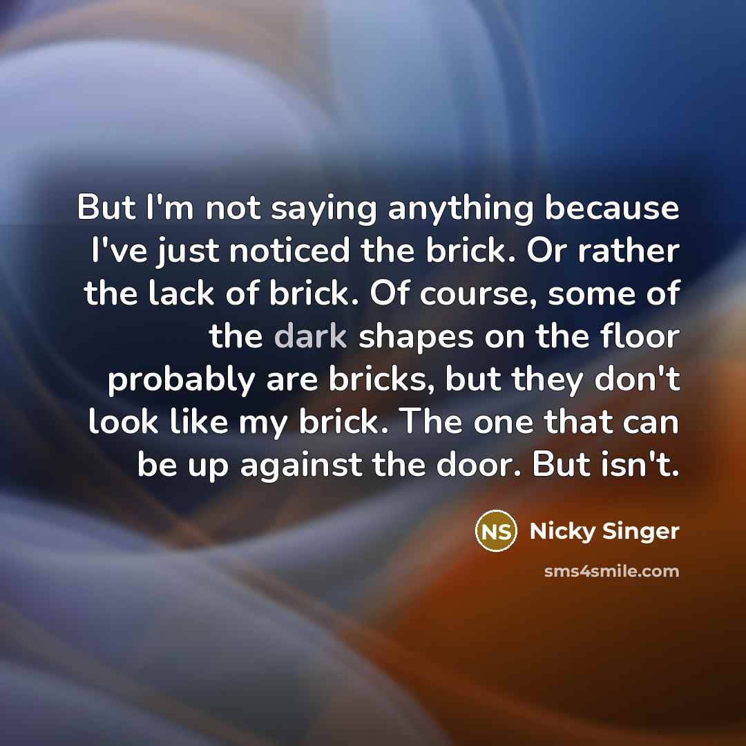 “But I'm not saying anything because I've just noticed the brick. Or rather the lack of brick. Of course, some of the dark shapes on the floor probably are bricks, but they don't look like my brick. The one that can be up against the door. But isn't.” quote by Nicky Singer
