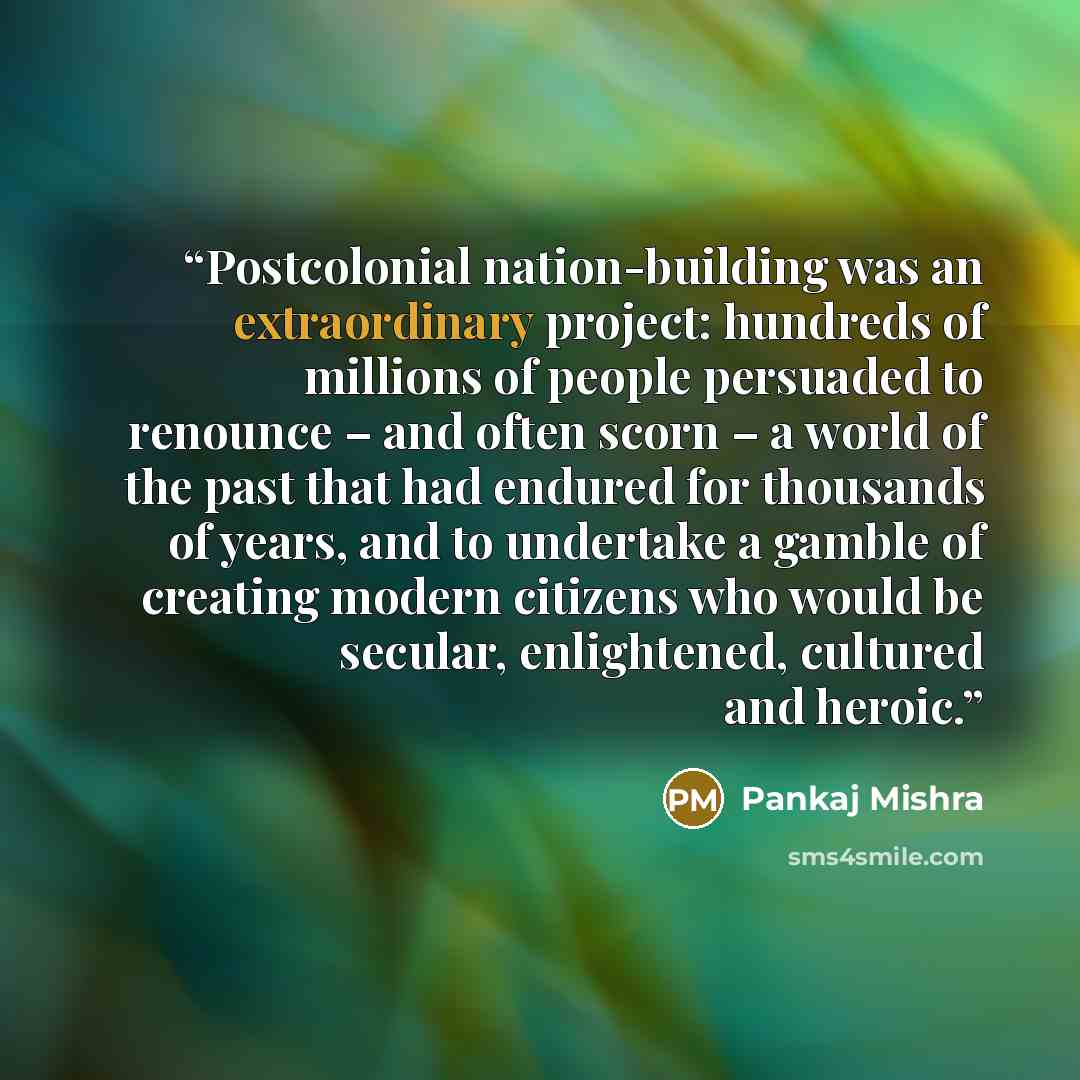 “Postcolonial nation-building was an extraordinary project: hundreds of millions of people persuaded to renounce – and often scorn – a world of the past that had endured for thousands of years, and to undertake a gamble of creating modern citizens who would be secular, enlightened, cultured and…” quote by Pankaj Mishra