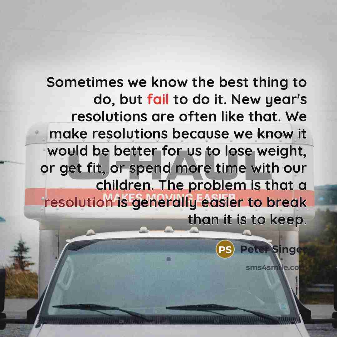 “Sometimes we know the best thing to do, but fail to do it. New year's resolutions are often like that. We make resolutions because we know it would be better for us to lose weight, or get fit, or spend more time with our children. The problem is that a resolution is generally easier to break than…” quote by Peter Singer