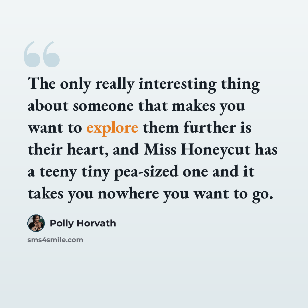 “The only really interesting thing about someone that makes you want to explore them further is their heart, and Miss Honeycut has a teeny tiny pea-sized one and it takes you nowhere you want to go.” quote by Polly Horvath