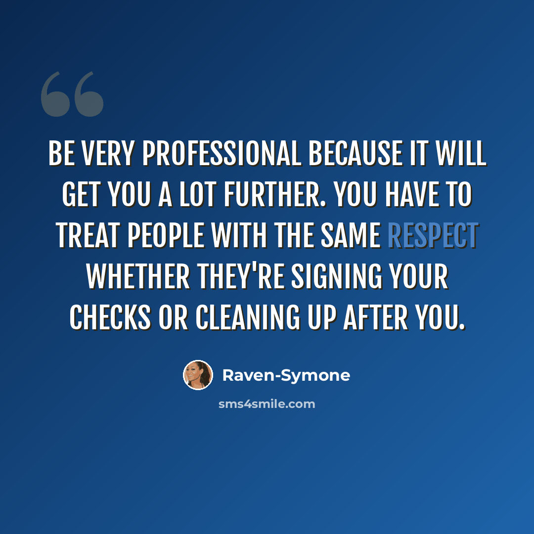“Be very professional because it will get you a lot further. You have to treat people with the same respect whether they're signing your checks or cleaning up after you.” quote by Raven-Symone