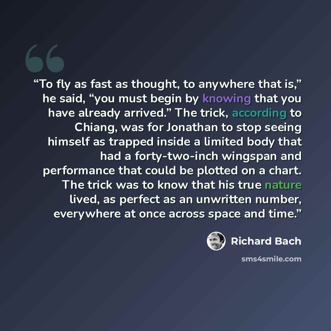 “To fly as fast as thought, to anywhere that is,” he said, “you must begin by knowing that you have already arrived.” The trick, according to Chiang, was for Jonathan to stop seeing himself as trapped inside a limited body that had a forty-two-inch wingspan and performance that could be plotted on…” quote by Richard Bach