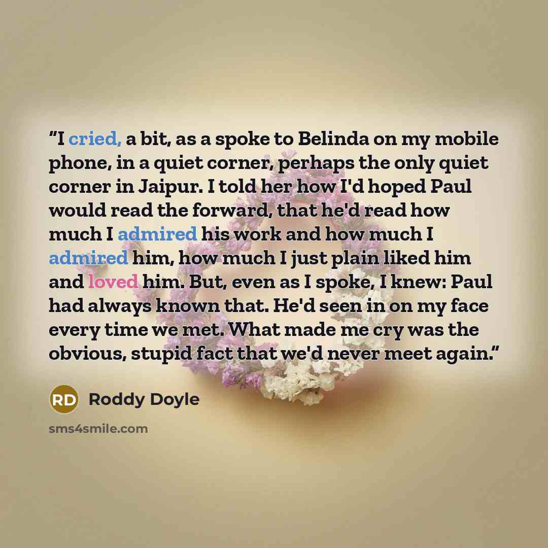 “I cried, a bit, as a spoke to Belinda on my mobile phone, in a quiet corner, perhaps the only quiet corner in Jaipur. I told her how I'd hoped Paul would read the forward, that he'd read how much I admired his work and how much I admired him, how much I just plain liked him and loved him. But…” quote by Roddy Doyle