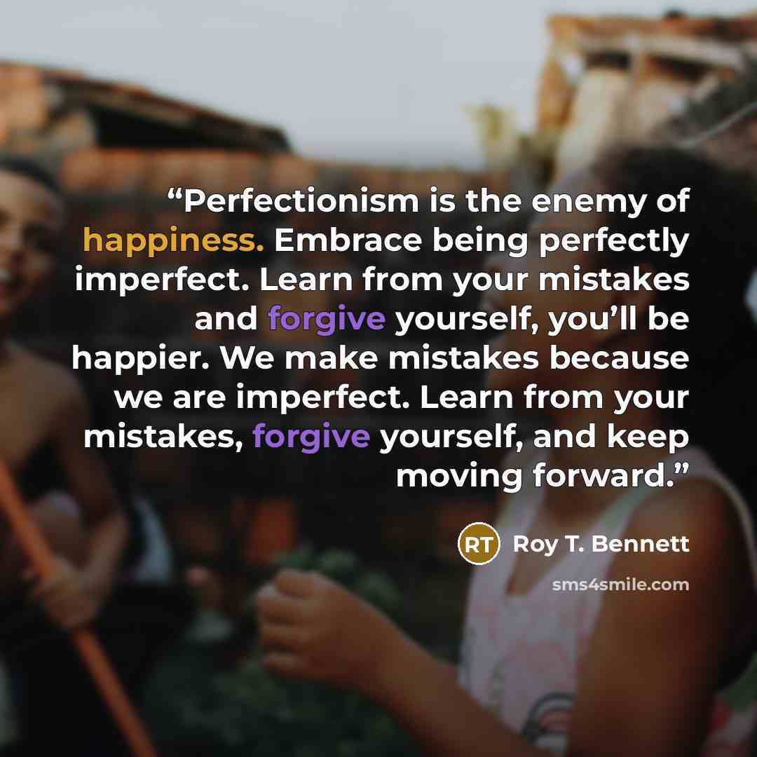 “Perfectionism is the enemy of happiness. Embrace being perfectly imperfect. Learn from your mistakes and forgive yourself, you’ll be happier. We make mistakes because we are imperfect. Learn from your mistakes, forgive yourself, and keep moving forward.” quote by Roy T. Bennett