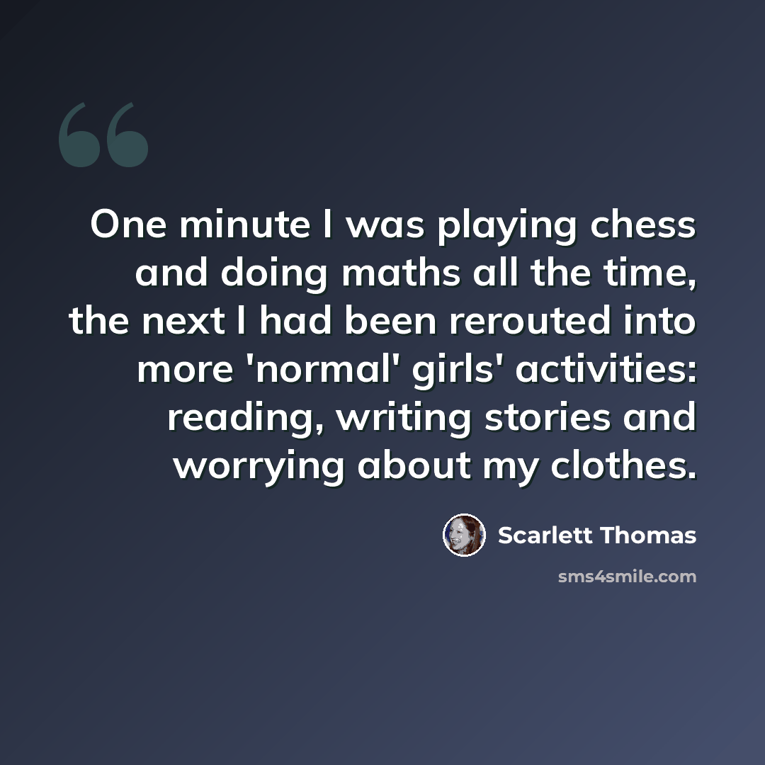 “One minute I was playing chess and doing maths all the time, the next I had been rerouted into more 'normal' girls' activities: reading, writing stories and worrying about my clothes.” quote by Scarlett Thomas