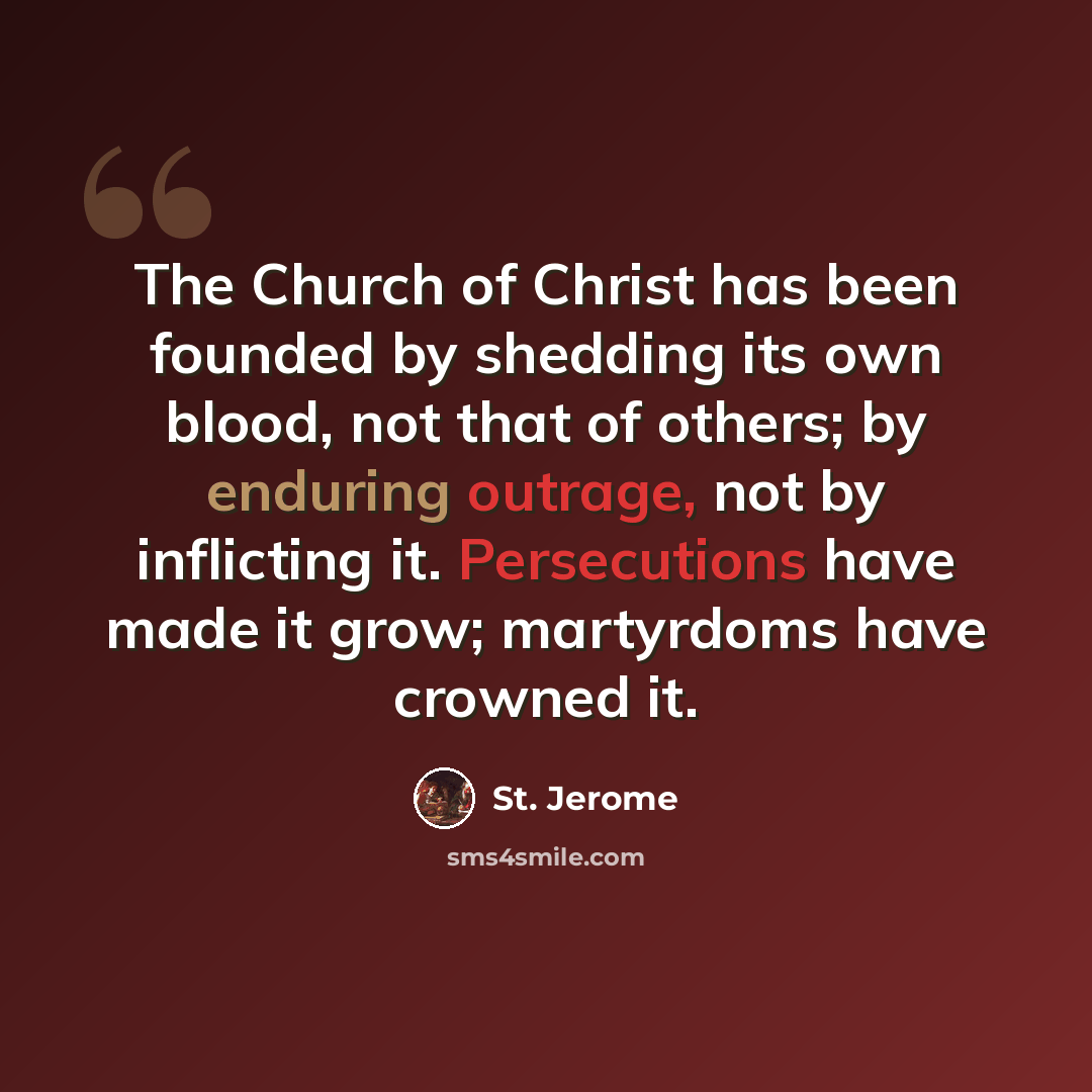 “The Church of Christ has been founded by shedding its own blood, not that of others; by enduring outrage, not by inflicting it. Persecutions have made it grow; martyrdoms have crowned it.” quote by St. Jerome