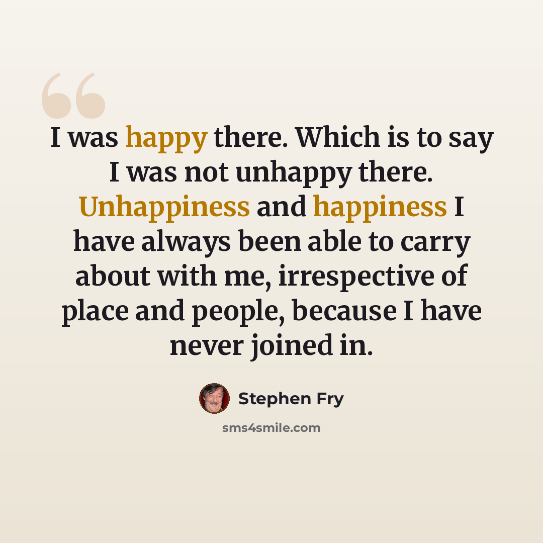 “I was happy there. Which is to say I was not unhappy there. Unhappiness and happiness I have always been able to carry about with me, irrespective of place and people, because I have never joined in.” quote by Stephen Fry