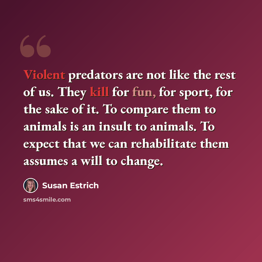 “Violent predators are not like the rest of us. They kill for fun, for sport, for the sake of it. To compare them to animals is an insult to animals. To expect that we can rehabilitate them assumes a will to change.” quote by Susan Estrich