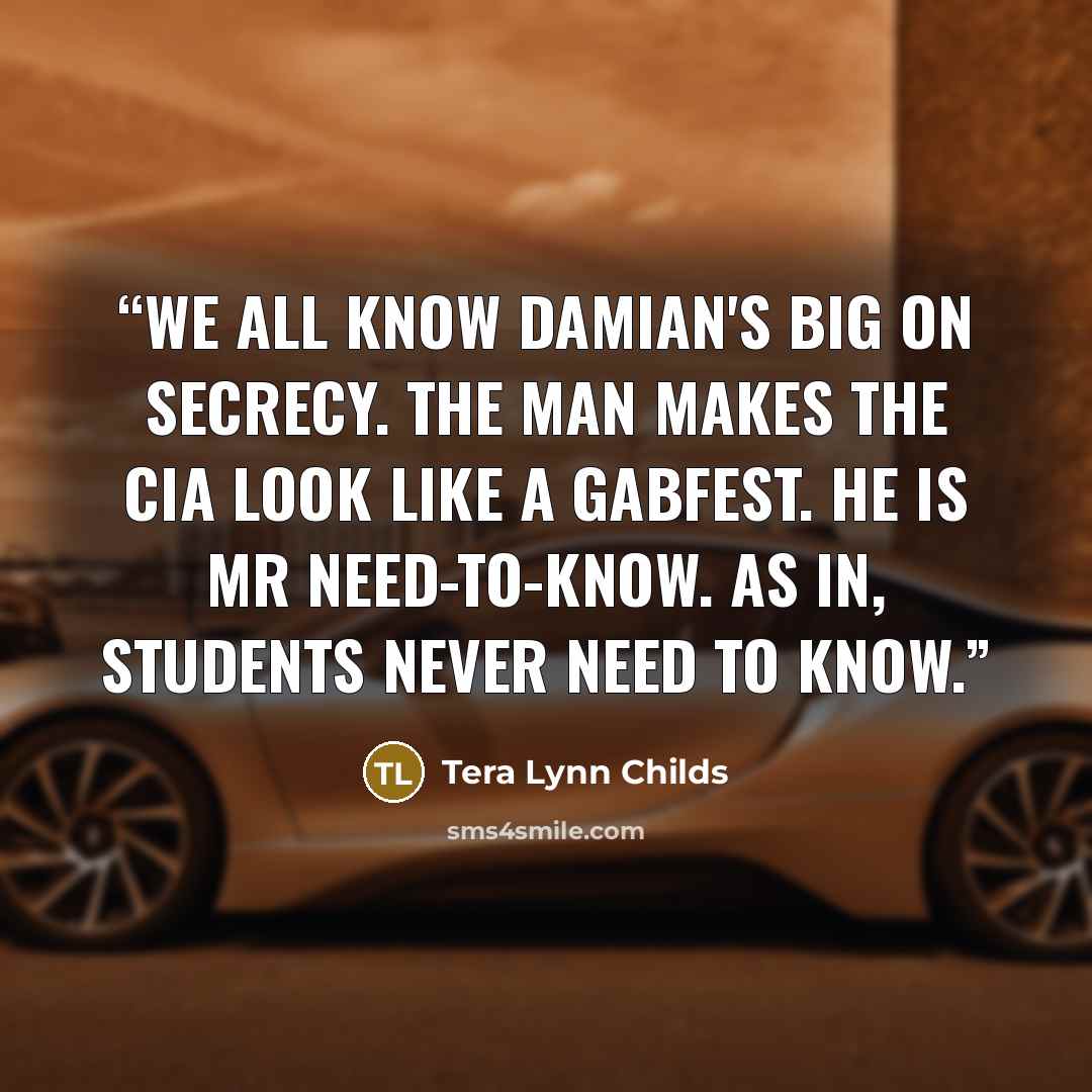 “We all know Damian's big on secrecy. The man makes the CIA look like a gabfest. He is Mr Need-To-Know. As in, students never need to know.” quote by Tera Lynn Childs