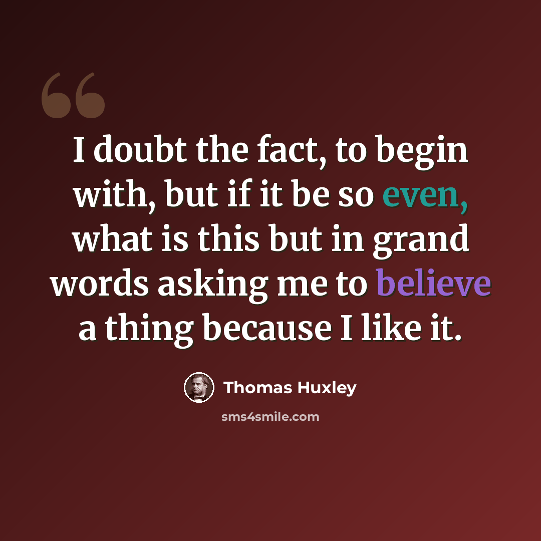 “I doubt the fact, to begin with, but if it be so even, what is this but in grand words asking me to believe a thing because I like it.” quote by Thomas Huxley