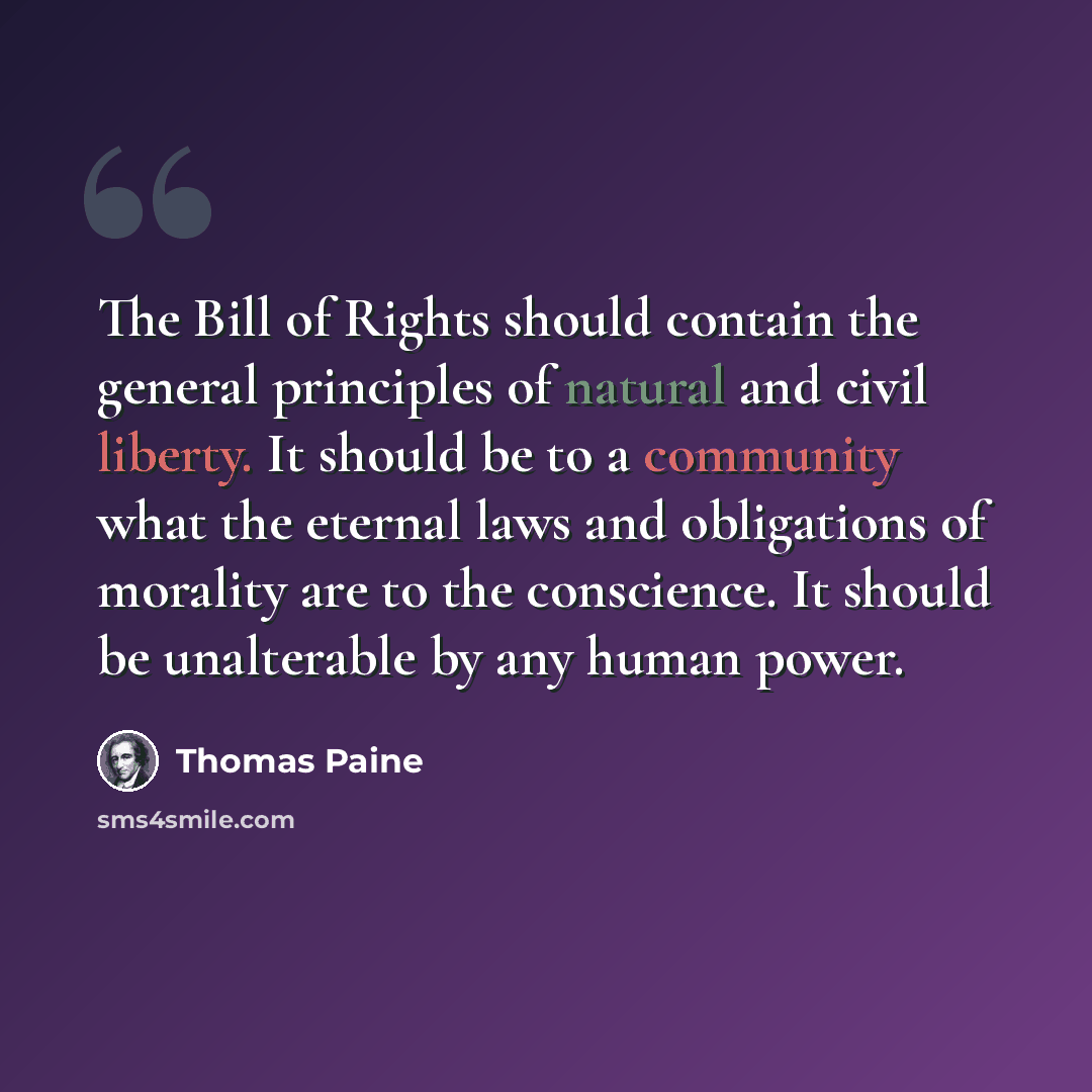 “The Bill of Rights should contain the general principles of natural and civil liberty. It should be to a community what the eternal laws and obligations of morality are to the conscience. It should be unalterable by any human power.” quote by Thomas Paine