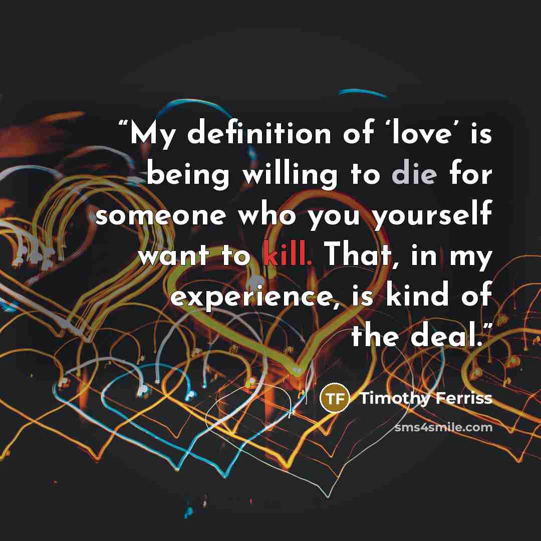 “My definition of ‘love’ is being willing to die for someone who you yourself want to kill. That, in my experience, is kind of the deal.” quote by Timothy Ferriss
