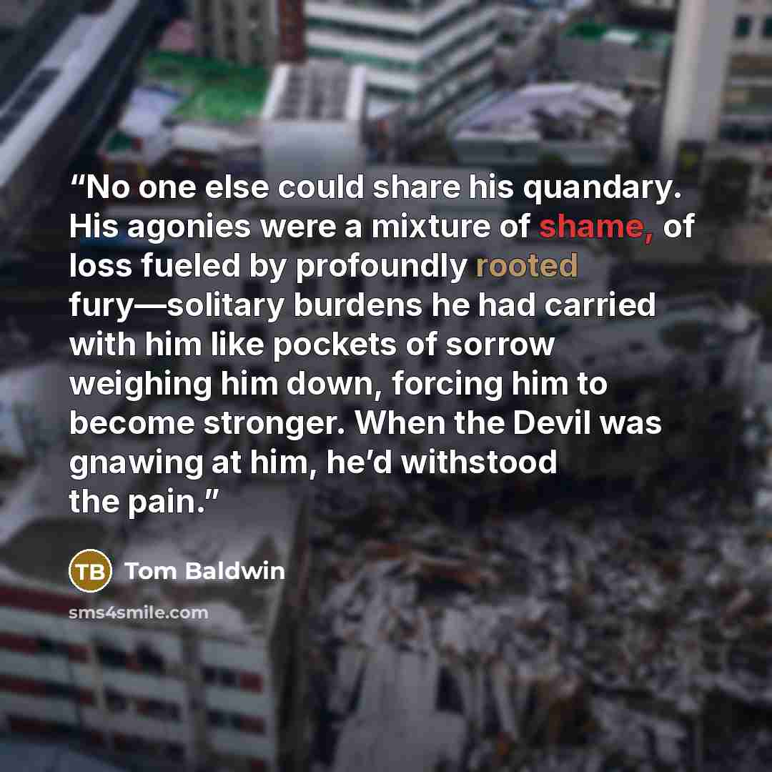 “No one else could share his quandary. His agonies were a mixture of shame, of loss fueled by profoundly rooted fury—solitary burdens he had carried with him like pockets of sorrow weighing him down, forcing him to become stronger. When the Devil was gnawing at him, he’d withstood the pain.” quote by Tom Baldwin
