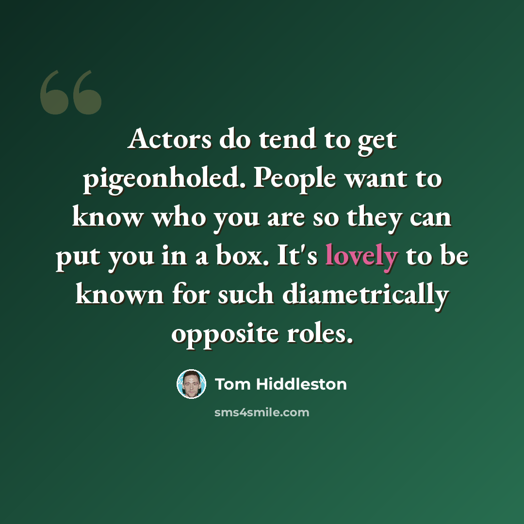 “Actors do tend to get pigeonholed. People want to know who you are so they can put you in a box. It's lovely to be known for such diametrically opposite roles.” quote by Tom Hiddleston