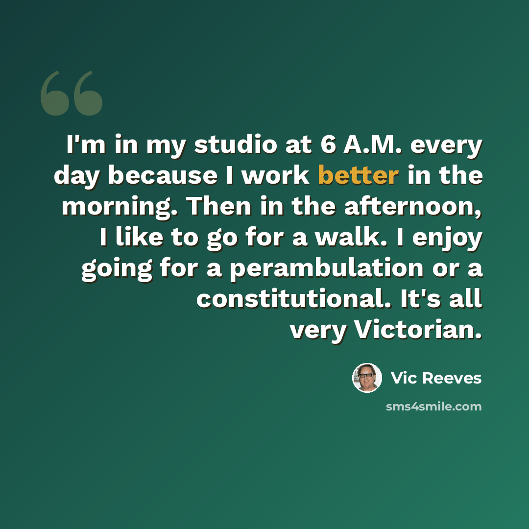 “I'm in my studio at 6 A.M. every day because I work better in the morning. Then in the afternoon, I like to go for a walk. I enjoy going for a perambulation or a constitutional. It's all very Victorian.” quote by Vic Reeves