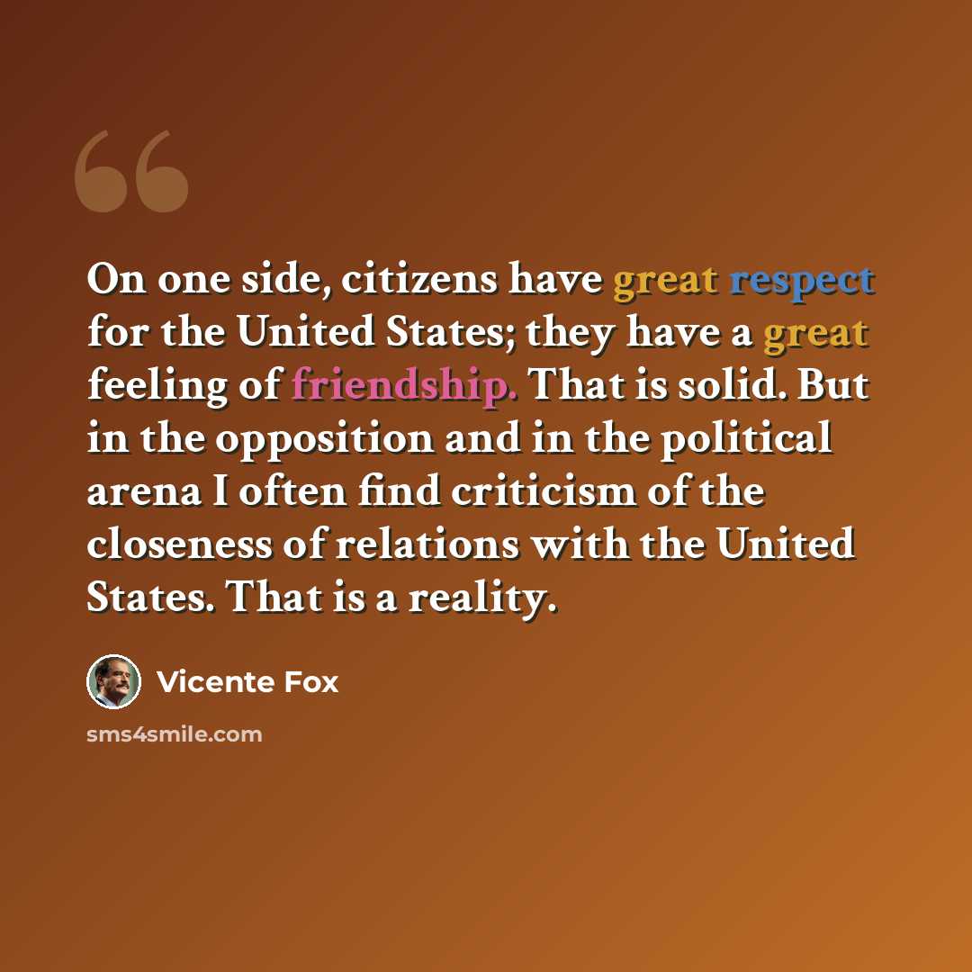 “On one side, citizens have great respect for the United States; they have a great feeling of friendship. That is solid. But in the opposition and in the political arena I often find criticism of the closeness of relations with the United States. That is a reality.” quote by Vicente Fox