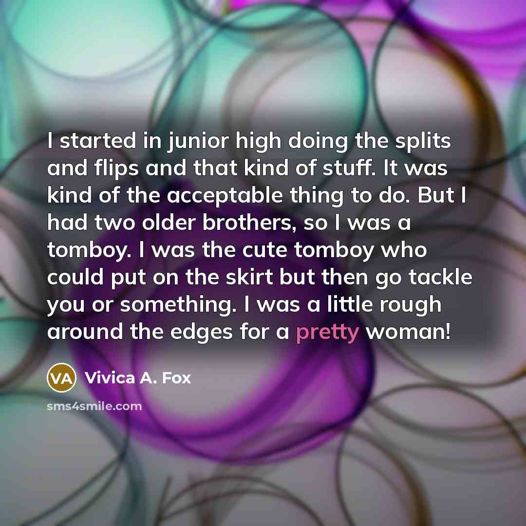 “I started in junior high doing the splits and flips and that kind of stuff. It was kind of the acceptable thing to do. But I had two older brothers, so I was a tomboy. I was the cute tomboy who could put on the skirt but then go tackle you or something. I was a little rough around the edges for a…” quote by Vivica A. Fox