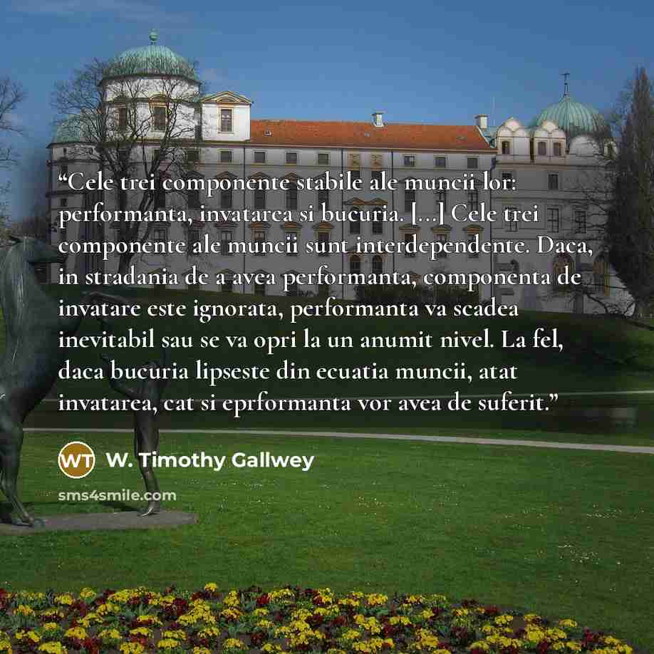“Cele trei componente stabile ale muncii lor: performanta, invatarea si bucuria. [...] Cele trei componente ale muncii sunt interdependente. Daca, in stradania de a avea performanta, componenta de invatare este ignorata, performanta va scadea inevitabil sau se va opri la un anumit nivel. La fel…” quote by W. Timothy Gallwey