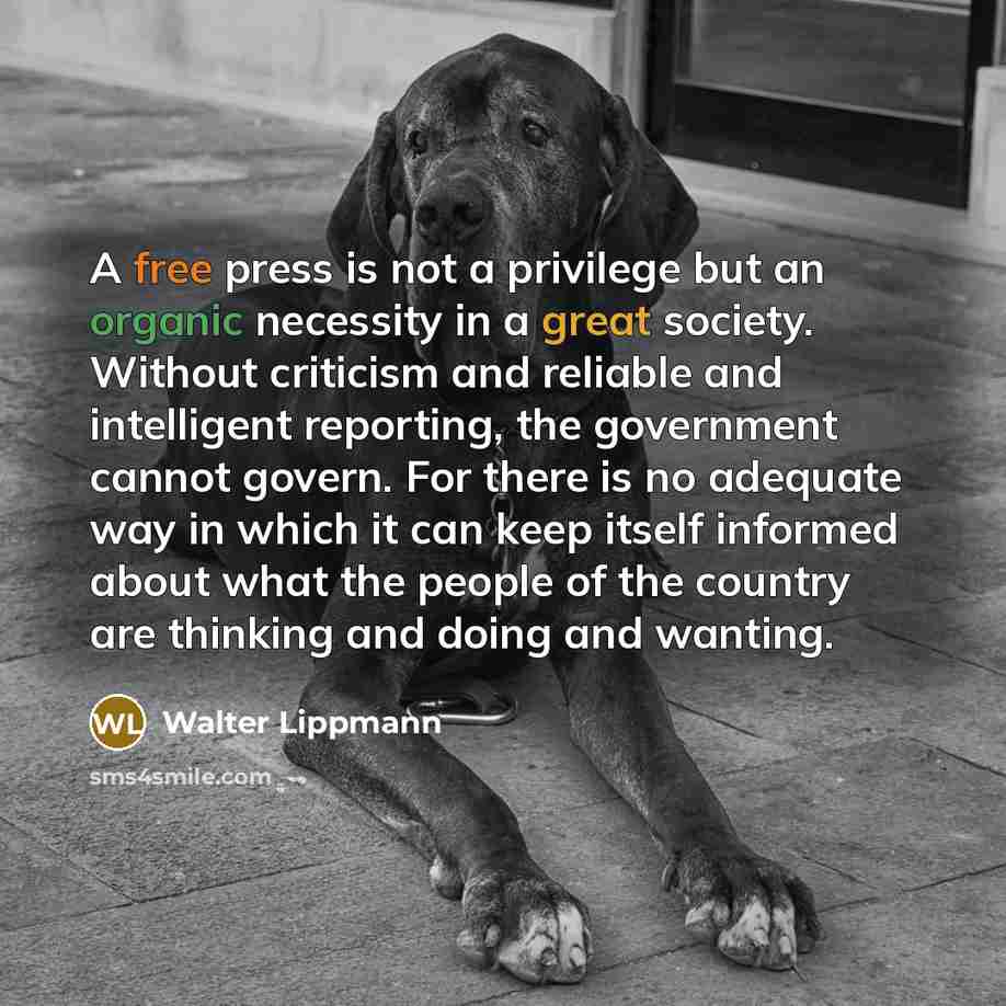 “A free press is not a privilege but an organic necessity in a great society. Without criticism and reliable and intelligent reporting, the government cannot govern. For there is no adequate way in which it can keep itself informed about what the people of the country are thinking and doing and…” quote by Walter Lippmann