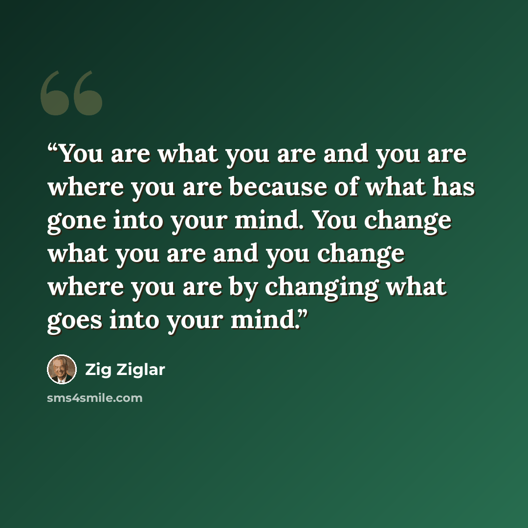 “You are what you are and you are where you are because of what has gone into your mind. You change what you are and you change where you are by changing what goes into your mind.” quote by Zig Ziglar