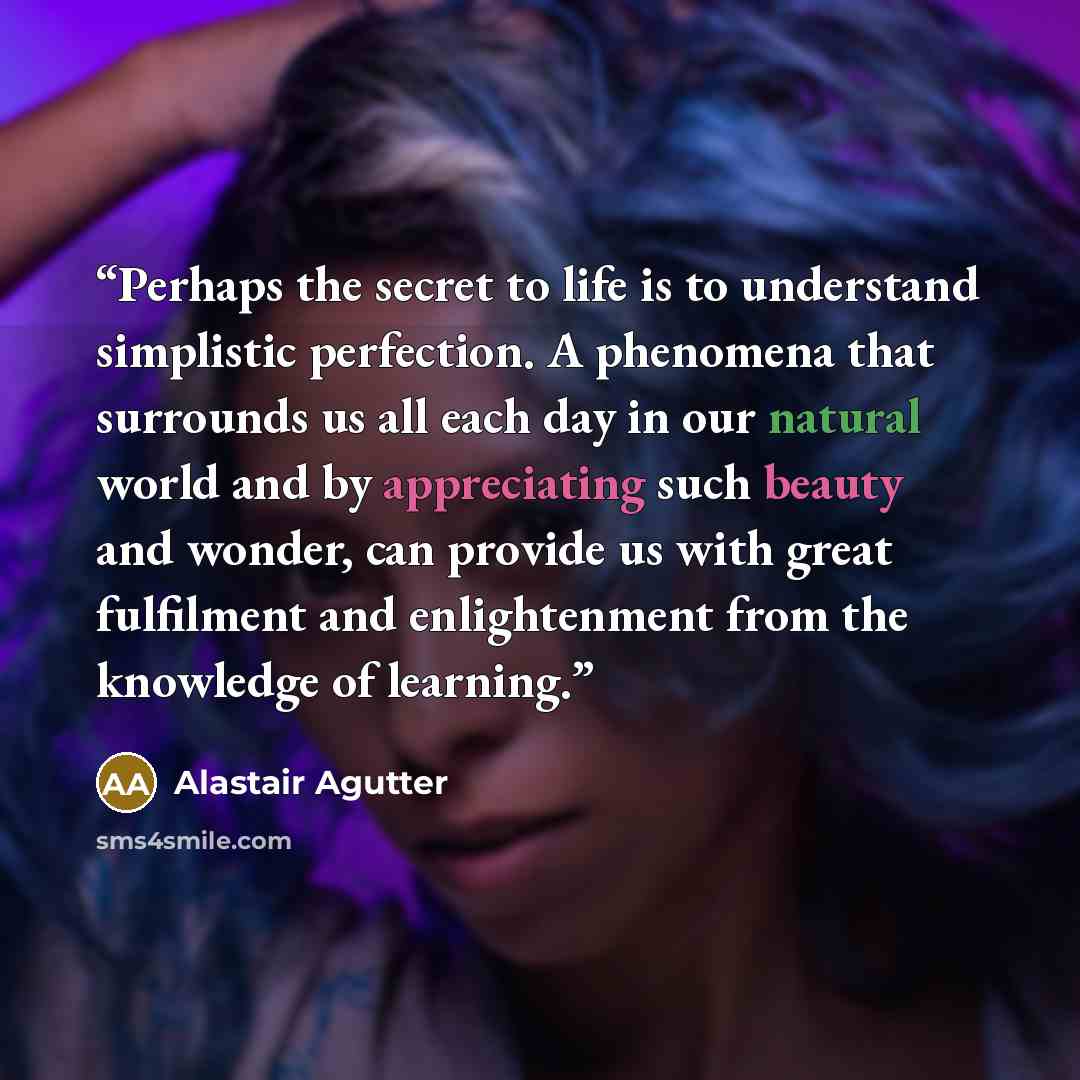 “Perhaps the secret to life is to understand simplistic perfection. A phenomena that surrounds us all each day in our natural world and by appreciating such beauty and wonder, can provide us with great fulfilment and enlightenment from the knowledge of learning.” quote by Alastair Agutter